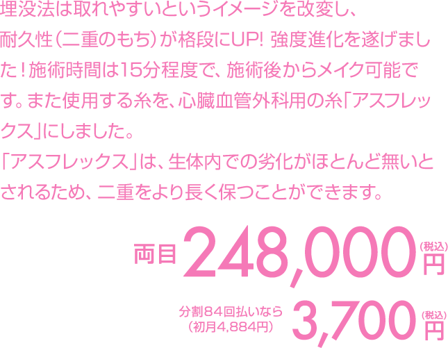 埋没法は取れやすいというイメージを改変し、耐久性（二重のもち）が格段にUP！強度進化を遂げました！施術時間は15分程度で、施術後からメイク可能です。