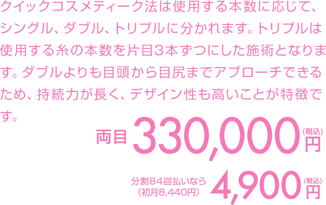 クイックコスメティーク法は使用する本数に応じて、シングル、ダブル、トリプルに分かれます。トリプルは使用する糸の本数を片目3本ずつにした施術となります。ダブルよりも目頭から目尻までアプローチできるため、持続力が長く、デザイン性も高いことが特徴です。