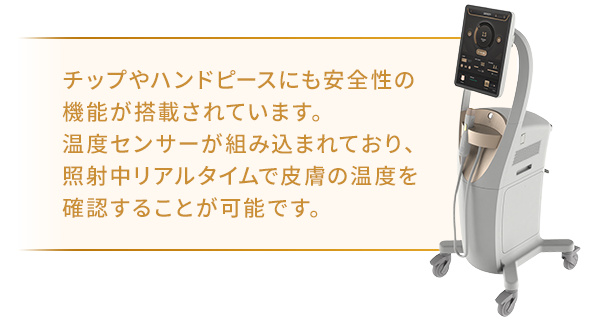 チップやハンドピースにも安全性の機能が搭載されています。温度センサーが組み込まれており、照射中リアルタイムで皮膚の温度を確認することが可能です。