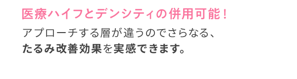 医療ハイフとデンシティの併用可能！アプローチする層が違うので さらなる、たるみ改善効果を 実感できます。