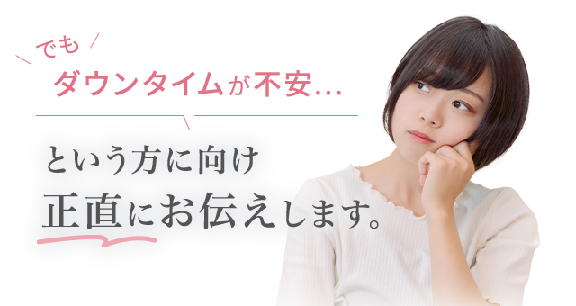 でも ダウンタイムが不安... という方向け 正直にお伝えします。