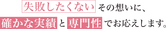 失敗したくない その思いに、確かな実績と専門性でお応えします。
