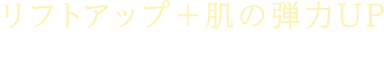 リフトアップ+肌の弾力UP お肌の引き締め・ツヤ改善にも効果的