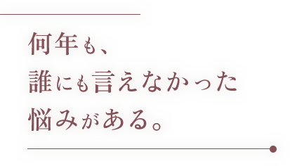 何年も、誰にも言えなかった悩みがある。
