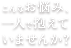 こんなお悩み、一人で抱えていませんか?
