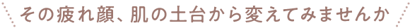 その疲れ顔、肌の土台から変えてみませんか