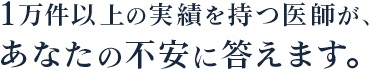 1万件以上の実績を持つ医師が、 あなたの不安に答えます。