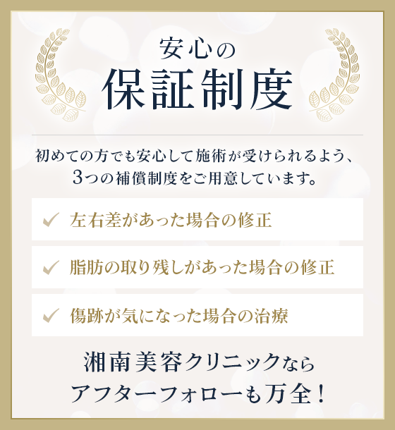 安心の保証制度|初めての方でも安心して施術が受けられるよう、3つの補償制度をご用意しています。|左右差があった場合の修正/脂肪の取り残しがあった場合の修正/傷跡が気になった場合の治療|湘南美容クリニックならアフターフォローも万全！