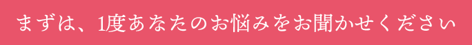まずは、1度あなたのお悩みをお聞かせください