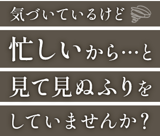 気づいているけど 忙しいから...と見て見ぬふりをしていませんか？