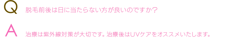 Q  脱毛前後は日に当たらない方が良いのですか？A  治療は紫外線対策が大切です。治療後はUVケアをオススメいたします。