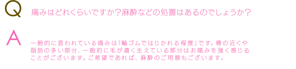 Q  痛みはどれくらいですか？麻酔などの処置はあるのでしょうか？A  はい、ご要望のデザインを叶えます一般的に言われている痛みは｢輪ゴムではじかれる程度｣です。 骨の近くや脂肪の多い部分、一般的に毛が濃く生えている部分はお痛みを強く感じることがございます。ご希望であれば、麻酔のご用意もございます。