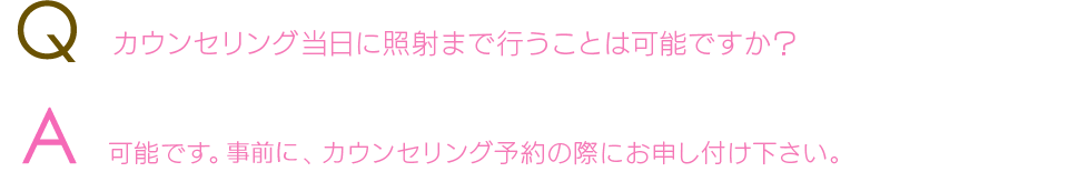 Q  カウンセリング当日に照射まで行うことは可能ですか？A  可能です。事前に、カウンセリング予約の際にお申し付け下さい。 