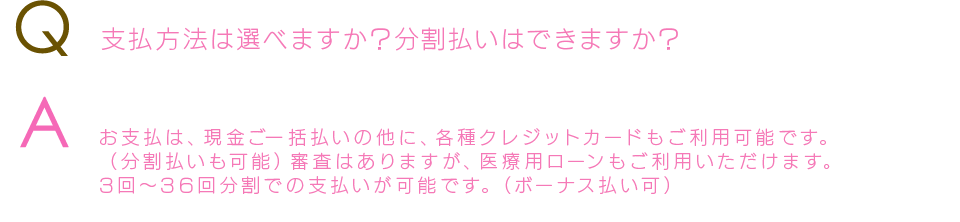 Q  支払方法は選べますか？分割払いはできますか？Aお支払は、現金ご一括払いの他に、各種クレジットカードもご利用可能です。（分割払いも可能）審査はありますが、医療用ローンもご利用いただけます。3回～36回分割での支払いが可能です。（ボーナス払い可）