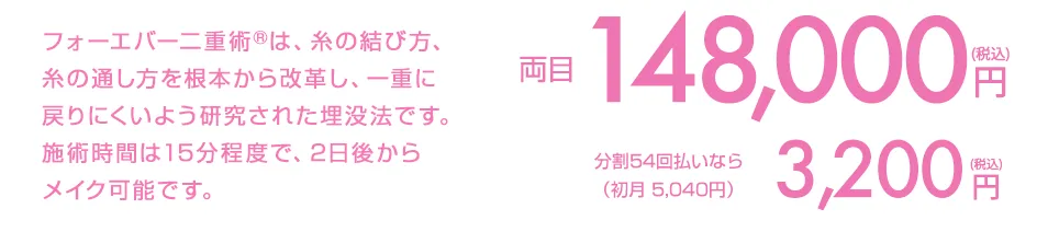 フォーエバー二重術&reg;は、糸の結び方、糸の通し方を根本から改革し、ほとんどの人が一重に戻らない画期的な埋没法です。施術時間は15分程度で、2日後からメイク可能です。 両目1点191,560円(税込) 分割払いなら（初月9,472円/頭金1,560円）8,500円(税込)/月