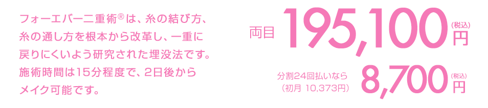 フォーエバー二重術は、糸の結び方、糸の通し方を根本から改革し、ほとんどの人が一重に戻らない画期的な埋没法です。施術時間は15分程度で、2日後からメイク可能です。 両目1点191,560円(税込) 分割払いなら（初月9,472円/頭金1,560円）8,500円(税込)/月