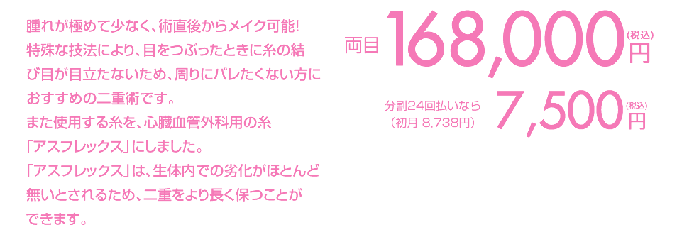 腫れが極めて少なく、術直後からメイク可能！特殊な技法により、目をつぶったときに糸の結び目が目立ちません。湘南美容クリニックオリジナルの最もばれにくい二重術です。 両目1点191,560円(税込) 分割払いなら（初月9,472円/頭金1,560円）8,500円(税込)/月