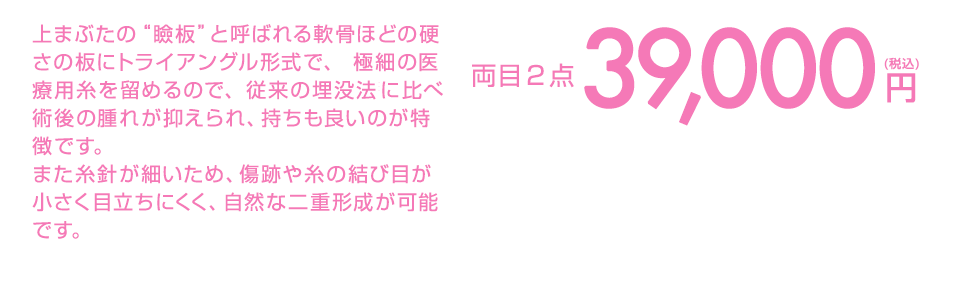 上まぶたの“瞼板”と呼ばれる軟骨ほどの硬さの板にトライアングル形式で、 極細の医療用糸を留めるので、従来の埋没法に比べ術後の腫れが抑えられ、持ちも良いのが特徴です。また糸針が細いため、傷跡や糸の結び目が小さく目立ちにくく、自然な二重形成が可能です。