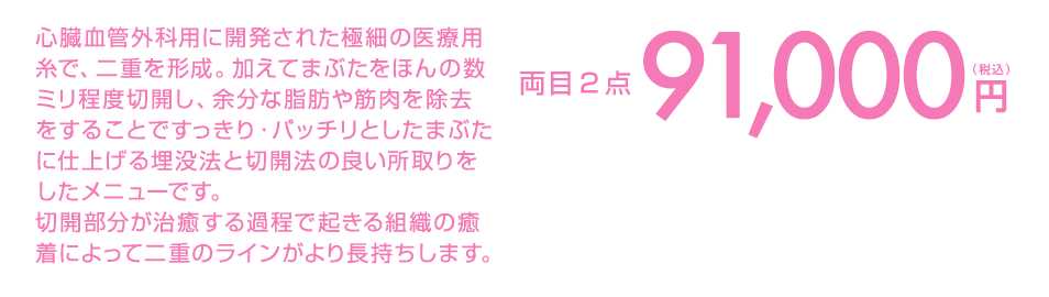 心臓血管外科用に開発された極細の医療用糸で、二重を形成。加えてまぶたをほんの数ミリ程度切開し、余分な脂肪や筋肉を除去をすることですっきり・パッチリとしたまぶたに仕上げる埋没法と切開法の良い所取りをしたメニューです。
切開部分が治癒する過程で起きる組織の癒着によって二重のラインがより長持ちします。 両目2点99,000円(税込)