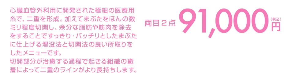心臓血管外科用に開発された極細の医療用糸で、二重を形成。加えてまぶたをほんの数ミリ程度切開し、余分な脂肪や筋肉を除去をすることですっきり・パッチリとしたまぶたに仕上げる埋没法と切開法の良い所取りをしたメニューです。
切開部分が治癒する過程で起きる組織の癒着によって二重のラインがより長持ちします。 両目2点99,000円(税込)