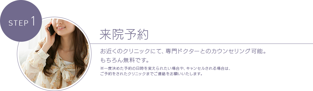 STEP 1 来院予約 お近くのクリニックにて、専門ドクターとのカウンセリング可能。もちろん無料です。※一度決めた予約の日時を変えられたい場合や、キャンセルされる場合は、ご予約をされたクリニックまでご連絡をお願いいたします。