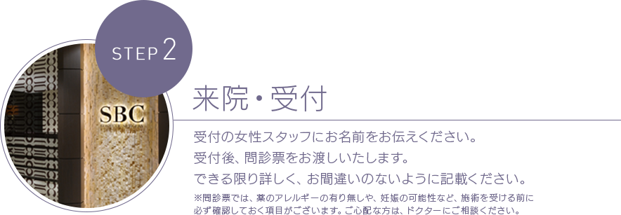 STEP 2 来院・受付 受付の女性スタッフにお名前をお伝えください。受付後、問診票をお渡しいたします。できる限り詳しく、お間違いのないように記載ください。※問診票では、薬のアレルギーの有り無しや、妊娠の可能性など、施術を受ける前に必ず確認しておく項目がございます。ご心配な方は、ドクターにご相談ください。