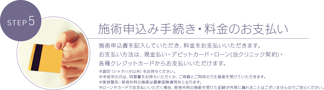 STEP 5 施術申込み手続き・料金のお支払い 施術申込書を記入していただき、料金をお支払いいただきます。お支払い方法は、現金払い・デビットカード・ローン(当クリニック契約)・各種クレジットカードからお支払いいただけます。※認印（シャチハタ以外）をお持ちください。※未成年の方は、同意書をお持ちいただくか、ご両親とご同伴のうえ施術を受けていただきます。※美容整形・美容外科の施術は健康保険適用外となります。※ローンやカードでお支払いいただく場合、美容外科の施術を受けた記録が外部に漏れることはございませんのでご安心ください。