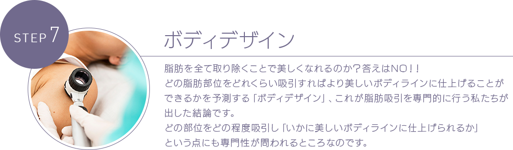 STEP 7 ボディデザイン 脂肪を全て取り除くことで美しくなれるのか？答えはNO！！どの脂肪部位をどれくらい吸引すればより美しいボディラインに仕上げることができるかを予測する「ボディデザイン」、これが脂肪吸引を専門的に行う私たちが出した結論です。どの部位をどの程度吸引し「いかに美しいボディラインに仕上げられるか」という点にも専門性が問われるところなのです。