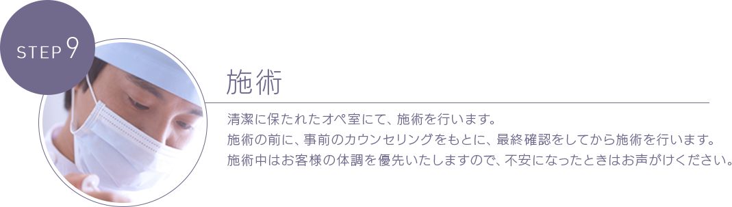 STEP 9 施術 清潔に保たれたオペ室にて、施術を行います。施術の前に、事前のカウンセリングをもとに、最終確認をしてから施術を行います。施術中はお客様の体調を優先いたしますので、不安になったときはお声がけください。