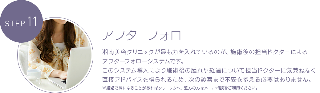 STEP 11 アフターフォロー 湘南美容クリニックが最も力を入れているのが、施術後の担当ドクターによるアフターフォローシステムです。このシステム導入により施術後の腫れや経過について担当ドクターに気兼ねなく直接アドバイスを得られるため、次の診察まで不安を抱える必要はありません。※経過で気になることがあればクリニックへ、遠方の方はメール相談をご利用ください。