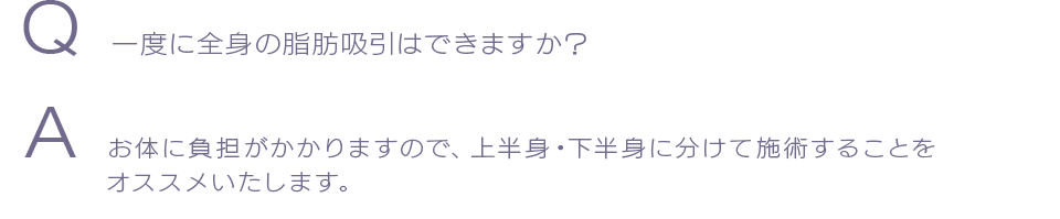 Q  一度に全身の脂肪吸引はできますか？ A  お体に負担がかかりますので、上半身・下半身に分けて施術することをオススメいたします。