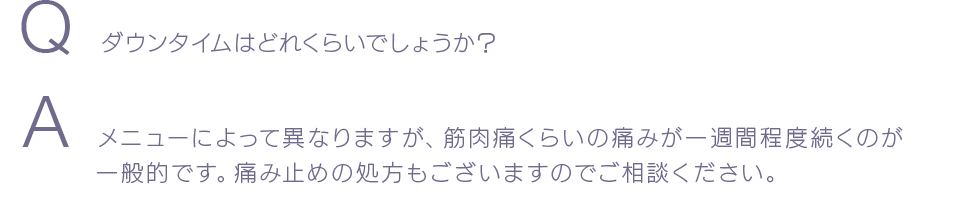 Q  ダウンタイムはどれくらいでしょうか？ A  メニューによって異なりますが、筋肉痛くらいの痛みが一週間程度続くのが一般的です。痛み止めの処方もございますのでご相談ください。