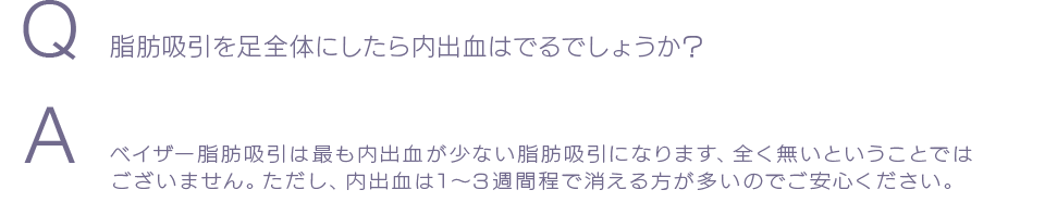 Q  脂肪吸引を足全体にしたら内出血はでるでしょうか？ A ベイザー脂肪吸引は最も内出血が少ない脂肪吸引になります、全く無いということではございません。ただし、内出血は1〜3週間程で消える方が多いのでご安心ください。