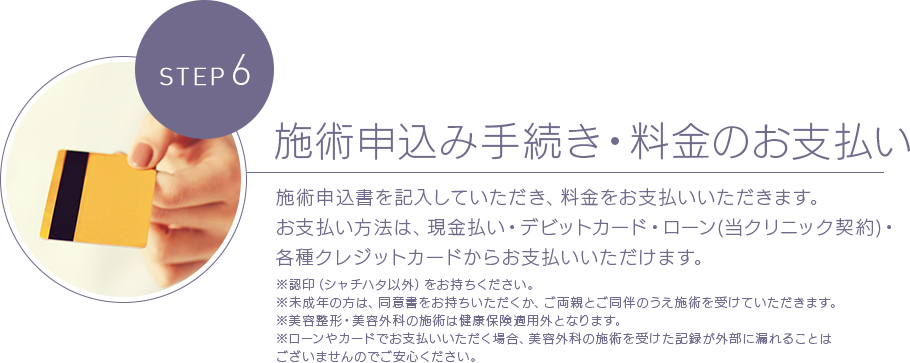 STEP 6施術申込み手続き・料金のお支払い 施術申込書を記入していただき、料金をお支払いいただきます。お支払い方法は、現金払い・デビットカード・ローン(当クリニック契約)・各種クレジットカードからお支払いいただけます。※認印（シャチハタ以外）をお持ちください。※未成年の方は、同意書をお持ちいただくか、ご両親とご同伴のうえ施術を受けていただきます。※美容整形・美容外科の施術は健康保険適用外となります。※ローンやカードでお支払いいただく場合、美容外科の施術を受けた記録が外部に漏れることはございませんのでご安心ください。