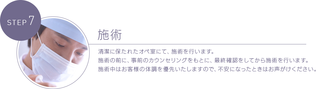 STEP 7施術 清潔に保たれたオペ室にて、施術を行います。施術の前に、事前のカウンセリングをもとに、最終確認をしてから施術を行います。施術中はお客様の体調を優先いたしますので、不安になったときはお声がけください。