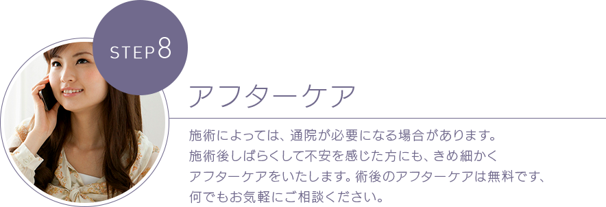 STEP 8アフターケア 施術によっては、通院が必要になる場合があります。施術後しばらくして不安を感じた方にも、きめ細かくアフターケアをいたします。術後のアフターケアは無料です、何でもお気軽にご相談ください。