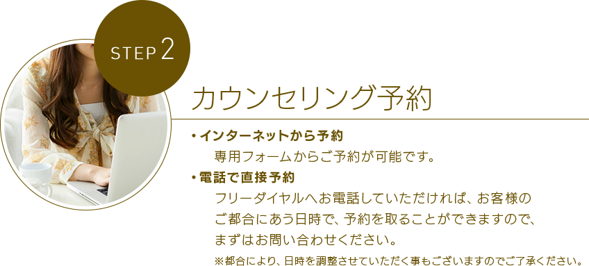 STEP 2カウンセリング予約 ・インターネットから予約専用フォームからご予約が可能です。・電話で直接予約フリーダイヤルへお電話していただければ、お客さまのご都合にあう日時で、予約を取ることができますので、まずはお問い合わせください。※都合により、日時を調整させていただく事もございますのでご了承ください。