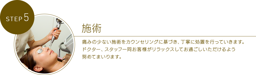 STEP 5美容施術 安全を最優先にして施術を実施いたします。痛みの少ない施術をカウンセリングに基づき、丁寧に処置を行っていきます。ドクター、スタッフ一同患者様がリラックスしてお過ごしいただけるよう努めてまいります。