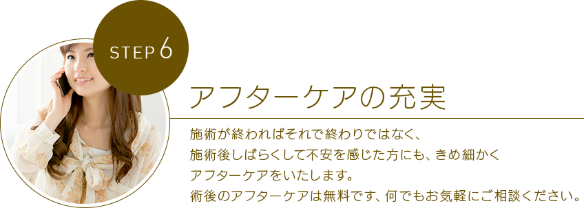 STEP 6アフターケアの充実 施術が終わればそれで終わりではなく、手術後しばらくして不安を感じた方にも、きめ細かくアフターケアをいたします。?術後のアフターケアは無料です、何でもお気軽にご相談ください。