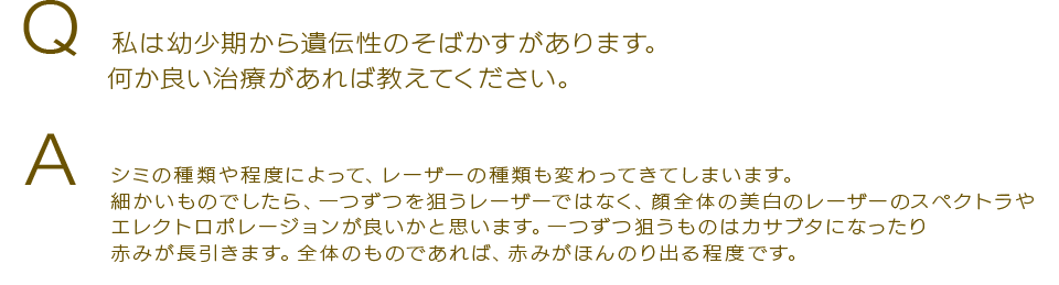 Q 私は幼少期から遺伝性のそばかすがあります。何か良い治療があれば教えてください。Aシミの種類や程度によって、レーザーの種類も変わってきてしまいます。細かいものでしたら、一つずつを狙うレーザーではなく、顔全体の美白のレーザーのレーザートーニング（肝斑治療）やエレクトロポレージョンが良いかと思います。一つずつ狙うものはカサブタになったり赤みが長引きます。全体のものであれば、赤みがほんのり出る程度です。