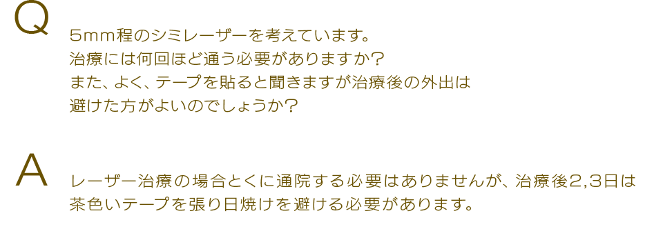 Q 5mm程のシミレーザーを考えています。治療には何回ほど通う必要がありますか？また、よく、テープを貼ると聞きますが治療後の外出は避けた方がよいのでしょうか？Aレーザー治療の場合とくに通院する必要はありませんが、治療後2,3日は茶色いテープを張り日焼けを避ける必要があります。