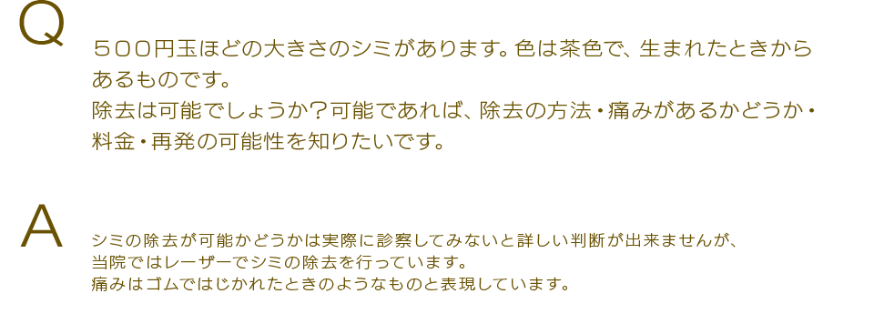 Q ５００円玉ほどの大きさのシミがあります。色は茶色で、生まれたときからあるものです。除去は可能でしょうか？可能であれば、除去の方法・痛みがあるかどうか・料金・再発の可能性を知りたいです。Aシミの除去が可能かどうかは実際に診察してみないと詳しい判断が出来ませんが、当院ではレーザーでシミの除去を行っています。痛みはゴムではじかれたときのようなものと表現しています。