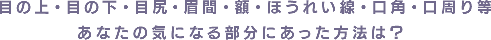 目の上・目の下・目尻・眉間・額・ほうれい線・口角・口周り等あなたの気になる部分にあった方法は？