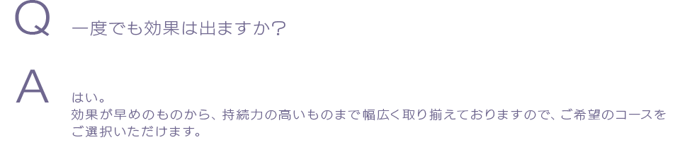 Q 一度でも効果は出ますか？A はい。効果が早めのものから、持続力の高いものまで幅広く取り揃えておりますので、ご希望のコースをご選択いただけます。