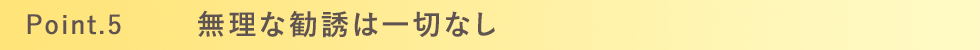 Point.5 無理な勧誘は一切なし