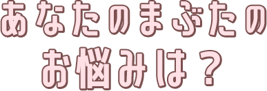 あなたのまぶたのお悩みは？