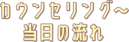 カウンセリング～当日の流れ