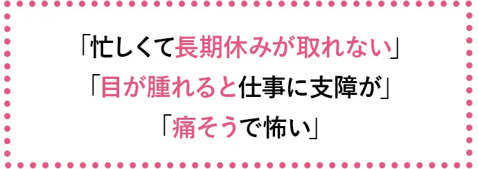「忙しくて長期休みが取れない」「目が腫れると仕事に支障が」「痛そうで怖い」