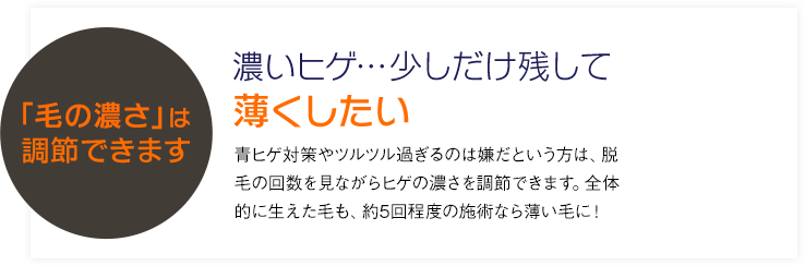 CASE 1濃いヒゲ…少しだけ残して薄くしたい 青髭対策や永久脱毛は嫌だという方は、脱毛の回数を見ながらヒゲの濃さを調節できます。全体的に生えた毛も、約5回程度の施術なら薄い毛に！「毛の濃さ」は自由自在!