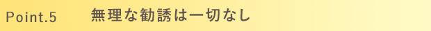 Point.5 無理な勧誘は一切なし